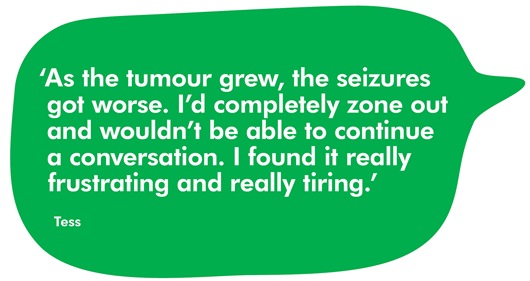 Quote from Tess which reads: ‘As the tumour grew, the seizures got worse. I’d completely zone out and wouldn’t be able to continue a conversation. I found it really frustrating and really tiring.‘As the tumour grew, the seizures got worse. I’d completely zone out and wouldn’t be able to continue a conversation. I found it really frustrating and really tiring.’