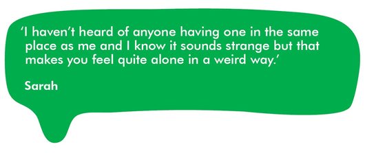 Quote from Sarah which reads: ‘I haven’t heard of anyone having one in the same place as me and I know it sounds strange but that makes you feel quite alone in a weird way.’