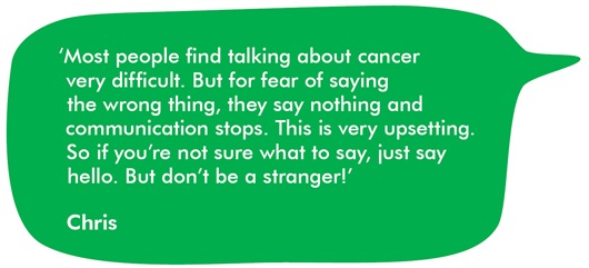 Image shows a quote from Chris, in a green speech bubble, about talking about cancer. It reads: Most people find talking about cancer very difficult. But for fear of saying the wrong thing, they say nothing and communication stops. This is very upsetting. So if you’re not sure what to say, just say hello. But don’t be a stranger!