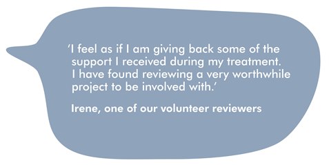 This image is a speech bubble, with a quote from Irene, on our volunteer reviewers. It reads ''I feel as though I am giving back some of the support I received during my treatment. I have found reviewing a very worthwhile project to be involved with.'