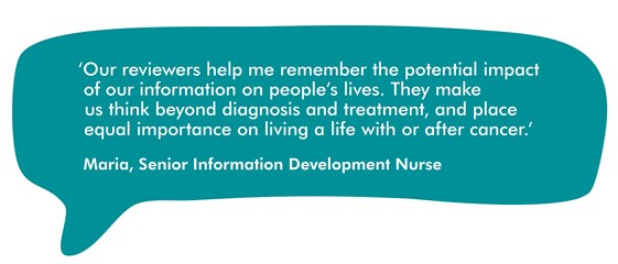 This image is a speech bubble showing a quote from Maria, Macmillan's Senior Information Development Nurse. It reads ''Our reviewers help me remember the potential impact of our information on people's lives. They make us think beyond diagnosis and treatment, and place equal importance on living a life with or after cancer.'