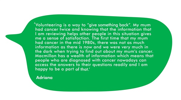 This is a quote from Adriana. It says ' Volunteering is a way to "give something back". My mum had cancer twice and knowing that the information that I am reviewing helps other people in this situation gives me a sense of satisfaction. The first time that my mum had cancer was in the mid 1980s, there was not as much information as there is now and we were very much in the dark when trying to find out about my mum's cancer. Macmillan has a wealth of information which means that people who are diagnosed with cancer nowadays can access the answers to their questions readily, and I am happy to be a part of that.'