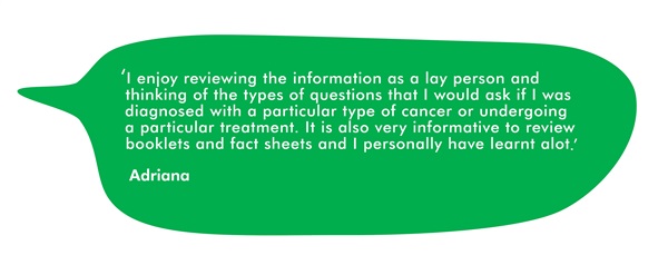 This is a quote from Adriana. It says 'I enjoy reviewing the information as a lay person and thinking of the types of questions that I would ask if I was diagnosed with a particular type of cancer or undergoing a particular treatment. It is also very information to review booklets and fact sheets and I personally have learnt a lot."