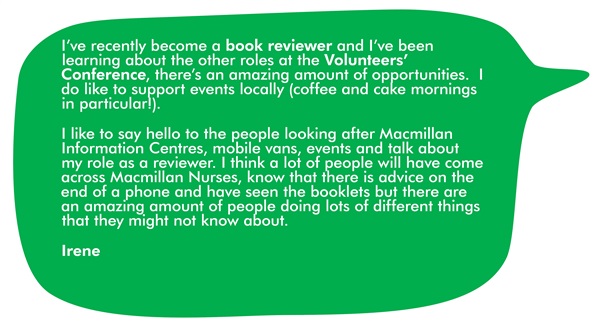 This is a quote from Irene. It says 'I've recently become a book reviewer and I've been learning about the other roles at the Volunteers' Conference. There's an amazing amount of opportunities. I do like to support events locally (coffee and cake mornings in particular!). I like to say hello to the people looking after Macmillan Information Centres, mobile vans and events, and talk about my role as a reviewer. I think a lot of people will have come across Macmillan Nurses, know that there is advice on the end of the phone and have seen the booklets. But there are an amazing amount of people doing lots of different things that they might not know about.' 