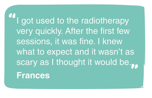 This quote from Frances reads: I got used to the radiotherapy very quickly. After the first few sessions, it was fine. I knew what to expect and it was not as scary as I thought it would be.