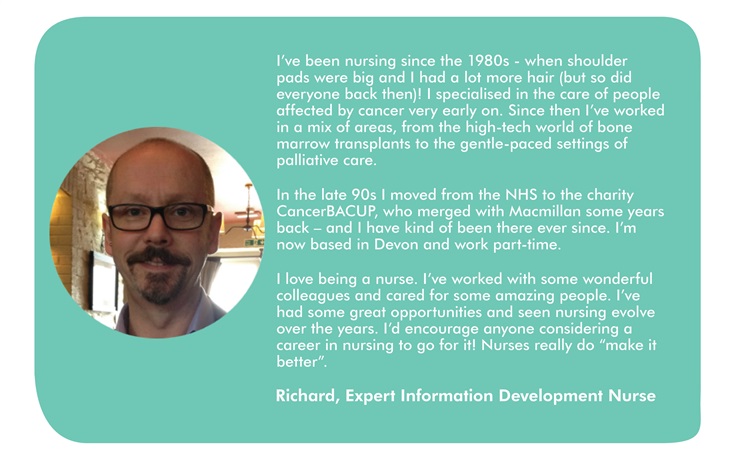 This image has a quote from Richard, which says: I’ve been nursing since the 1980s - when shoulder pads were big and I had a lot more hair (but so did everyone back then)! I specialised in the care of people affected by cancer very early on. Since then I’ve worked in a mix of areas, from the high-tech world of bone marrow transplants to the gentle-paced settings of palliative care.  In the late 90s I moved from the NHS to the charity CancerBACUP, who merged with Macmillan some years back – and I have kind of been there ever since. I’m now based in Devon and work part-time.  I love being a nurse. I’ve worked with some wonderful colleagues and cared for some amazing people. I’ve had some great opportunities and seen nursing evolve over the years. I’d encourage anyone considering a career in nursing to go for it! Nurses really do “make it better”.