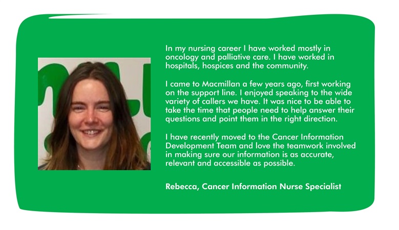 This image has a quote from Rebecca, which says: In my nursing career I have worked mostly in oncology and palliative care. I have worked in hospitals, hospices and the community. I came to Macmillan a few years ago, first working on the support line. I enjoyed speaking to the wide variety of callers we have. It was nice to be able to take the time that people need to help answer their questions and point them in the right direction. I have recently moved to the Cancer Information Development Team and love the teamwork involved in making sure our information is as accurate, relevant and accessible as possible.
