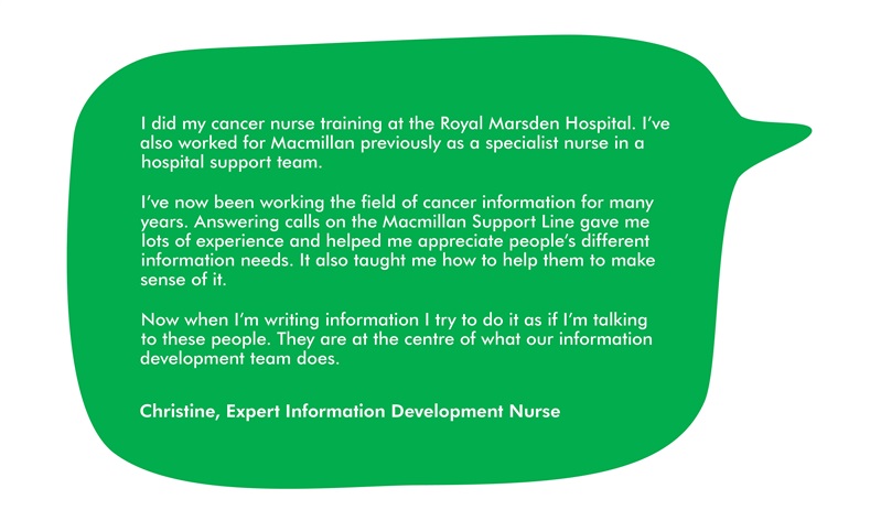 This image has a quote from Christine, which says: I did my cancer nurse training at the Royal Marsden Hospital. I’ve also worked for Macmillan previously as a specialist nurse in a hospital support team.  I’ve now been working the field of cancer information for many years. Answering calls on the Macmillan Support Line gave me lots of experience and helped me appreciate people’s different information needs. It also taught me how to help them to make sense of it.  Now when I’m writing information I try to do it as if I’m talking to these people. They are at the centre of what our information development team does.