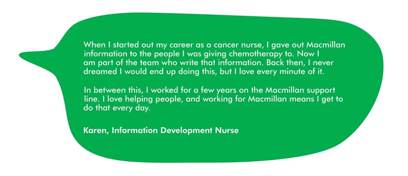 This image has a quote from Karen, which says: When I started out my career as a cancer nurse, I gave out Macmillan information to the people I was giving chemotherapy to. Now I am part of the team who write that information. Back then, I never dreamed I would end up doing this, but I love every minute of it.  In between this, I worked for a few years on the Macmillan support line. I love helping people, and working for Macmillan means I get to do that every day.