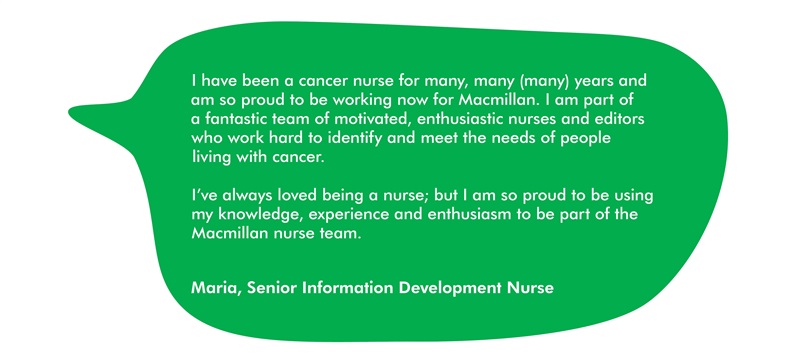 This image has a quote from Maria, which says: I have been a cancer nurse for many, many (many) years and am so proud to be working now for Macmillan. I am part of a fantastic team of motivated, enthusiastic nurses and editors who work hard to identify and meet the needs of people living with cancer.  I’ve always loved being a nurse; but I am so proud to be using my knowledge, experience and enthusiasm to be part of the Macmillan nurse team. 
