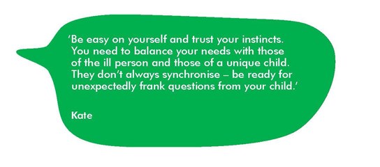 Quote from Kate, 'Be easy on yourself and trust your instincts. You need to balance your needs with those of the ill person and those of a unique child. They don’t always synchronise – be ready for unexpectedly frank questions from your child.’