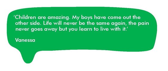 Quote from Vanessa,‘Children are amazing. My boys have come out the other side. Life will never be the same again, the pain never goes away but you learn to live with it.’ 